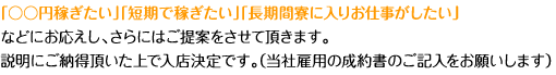 「○○円稼ぎたい」「短期で稼ぎたい」「長期間寮に入りお仕事がしたい」などにお応えし、さらにはご提案をさせて頂きます。説明にご納得頂いた上で入店決定です。（当社雇用の成約書のご記入をお願いします）